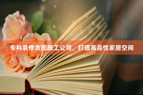 专科装修贪图施工公司，打造高品性家居空间